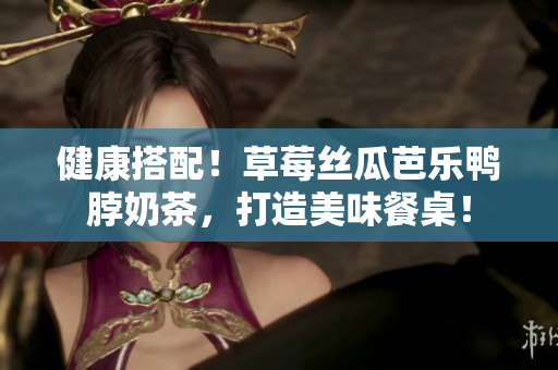 健康搭配！草莓丝瓜芭乐鸭脖奶茶，打造美味餐桌！