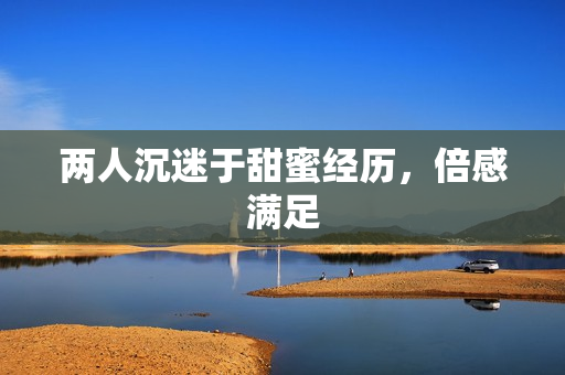 两人沉迷于甜蜜经历，倍感满足