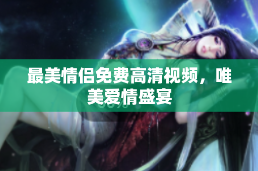 最美情侣免费高清视频，唯美爱情盛宴