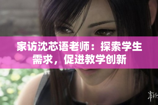 家访沈芯语老师：探索学生需求，促进教学创新