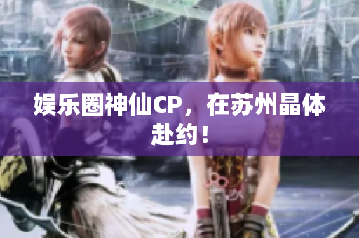 娱乐圈神仙CP，在苏州晶体赴约！