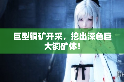 巨型铜矿开采，挖出深色巨大铜矿体！