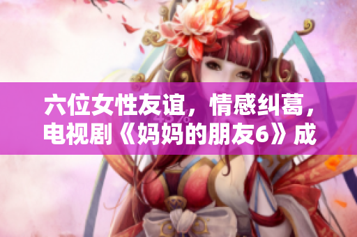 六位女性友谊，情感纠葛，电视剧《妈妈的朋友6》成热门话题