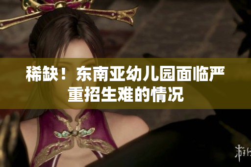 稀缺！东南亚幼儿园面临严重招生难的情况