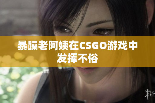 暴躁老阿姨在CSGO游戏中发挥不俗
