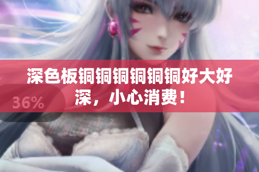深色板铜铜铜铜铜铜好大好深，小心消费！
