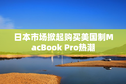 日本市场掀起购买美国制MacBook Pro热潮