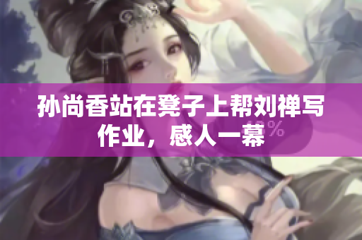 孙尚香站在凳子上帮刘禅写作业，感人一幕