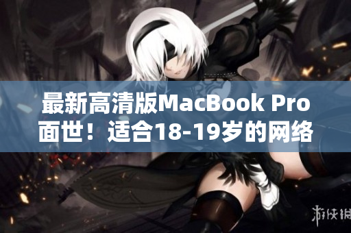最新高清版MacBook Pro面世！适合18-19岁的网络编辑使用