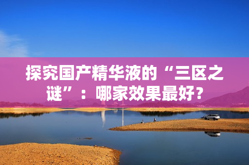 探究国产精华液的“三区之谜”：哪家效果最好？