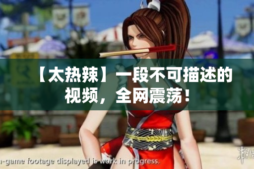 【太热辣】一段不可描述的视频，全网震荡！