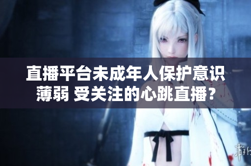 直播平台未成年人保护意识薄弱 受关注的心跳直播？