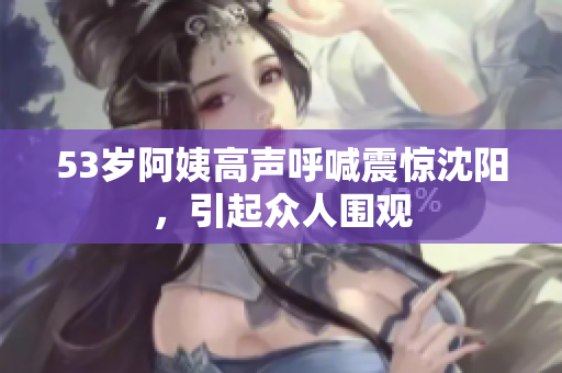 53岁阿姨高声呼喊震惊沈阳，引起众人围观