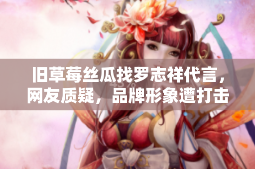 旧草莓丝瓜找罗志祥代言，网友质疑，品牌形象遭打击