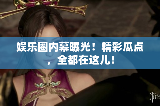 娱乐圈内幕曝光！精彩瓜点，全都在这儿！