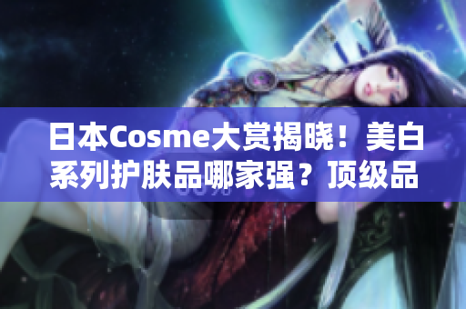 日本Cosme大赏揭晓！美白系列护肤品哪家强？顶级品牌评选出热卖明星！