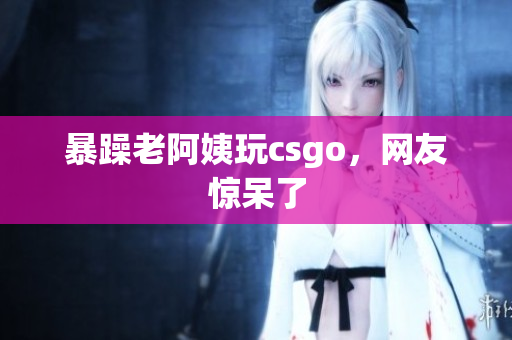 暴躁老阿姨玩csgo，网友惊呆了
