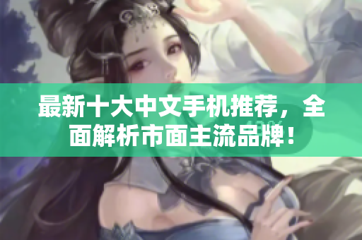 最新十大中文手机推荐，全面解析市面主流品牌！