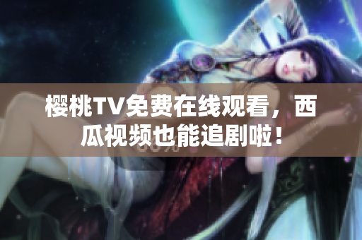 樱桃TV免费在线观看，西瓜视频也能追剧啦！