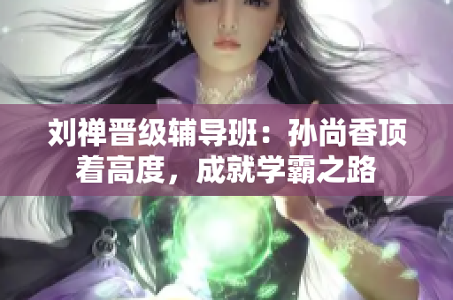 刘禅晋级辅导班：孙尚香顶着高度，成就学霸之路
