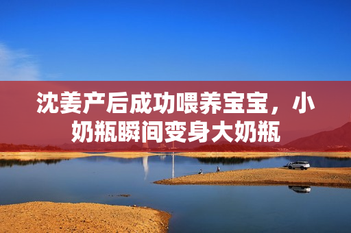 沈姜产后成功喂养宝宝，小奶瓶瞬间变身大奶瓶