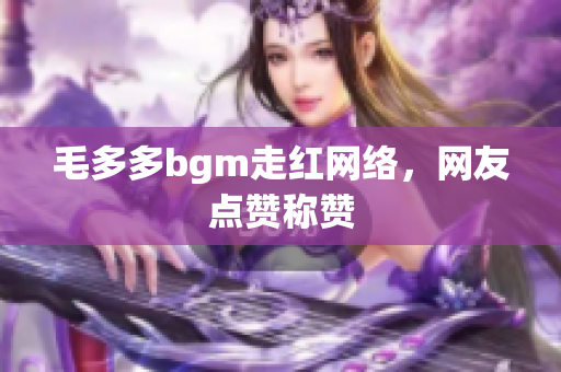 毛多多bgm走红网络，网友点赞称赞