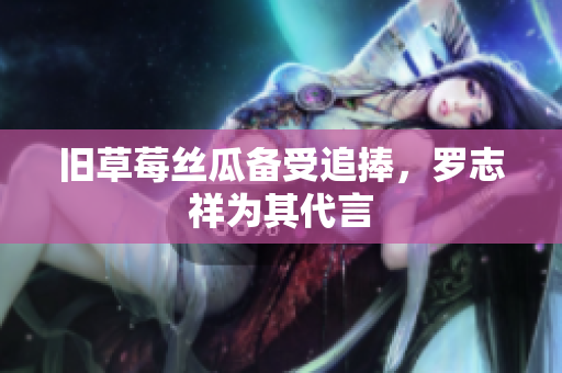 旧草莓丝瓜备受追捧，罗志祥为其代言