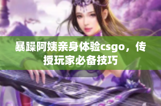 暴躁阿姨亲身体验csgo，传授玩家必备技巧