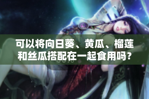 可以将向日葵、黄瓜、榴莲和丝瓜搭配在一起食用吗？