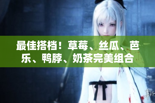 最佳搭档！草莓、丝瓜、芭乐、鸭脖、奶茶完美组合
