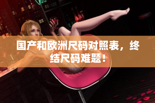 国产和欧洲尺码对照表，终结尺码难题！