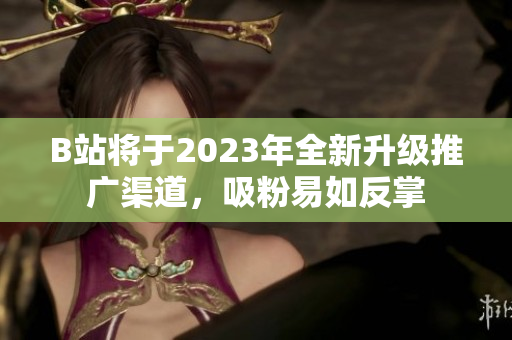 B站将于2023年全新升级推广渠道，吸粉易如反掌