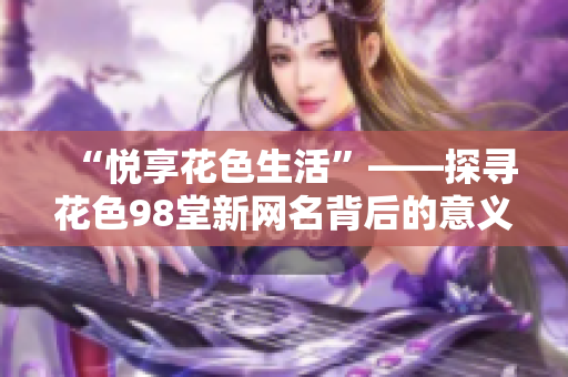 “悦享花色生活”——探寻花色98堂新网名背后的意义，壮阔生活美好新篇章