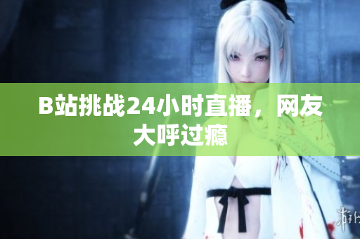 B站挑战24小时直播，网友大呼过瘾