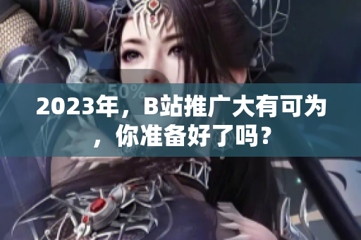 2023年，B站推广大有可为，你准备好了吗？