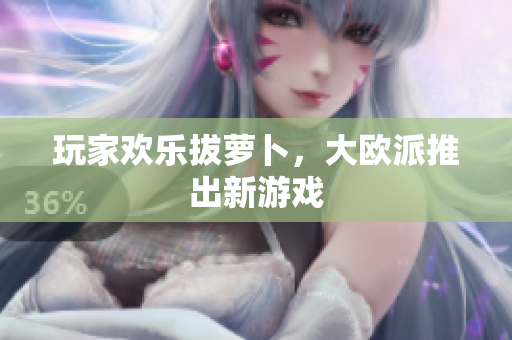 玩家欢乐拔萝卜，大欧派推出新游戏