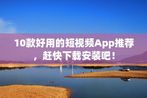 10款好用的短视频App推荐，赶快下载安装吧！