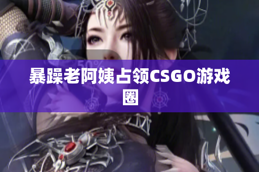暴躁老阿姨占领CSGO游戏圈