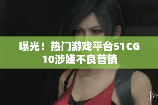 曝光！热门游戏平台51CG10涉嫌不良营销