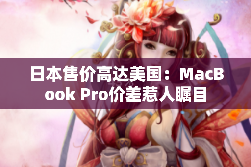 日本售价高达美国：MacBook Pro价差惹人瞩目