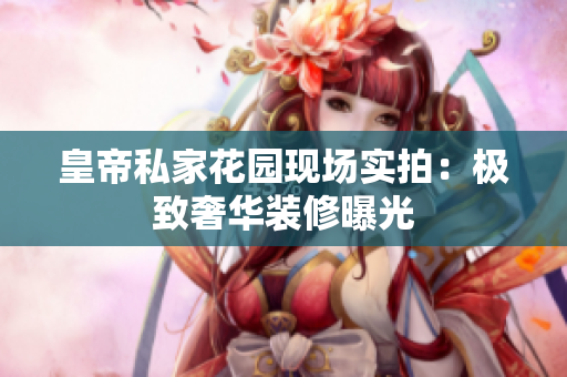 皇帝私家花园现场实拍：极致奢华装修曝光