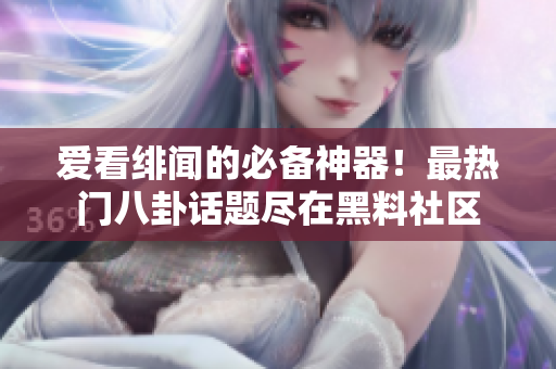 爱看绯闻的必备神器！最热门八卦话题尽在黑料社区