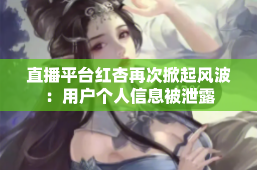 直播平台红杏再次掀起风波：用户个人信息被泄露