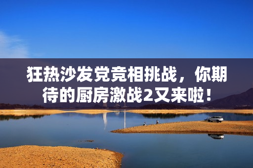 狂热沙发党竞相挑战，你期待的厨房激战2又来啦！