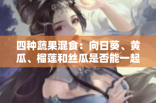 四种蔬果混食：向日葵、黄瓜、榴莲和丝瓜是否能一起食用？