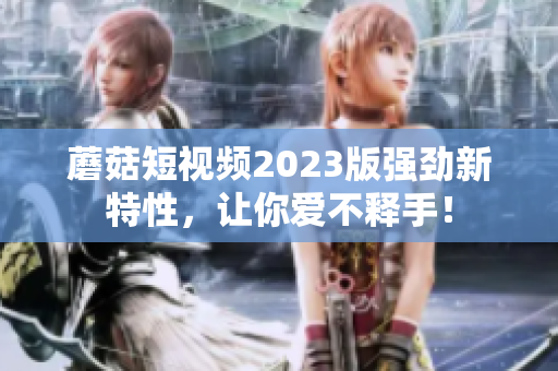 蘑菇短视频2023版强劲新特性，让你爱不释手！