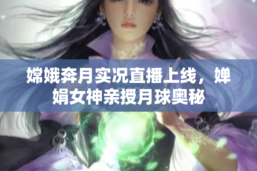 嫦娥奔月实况直播上线，婵娟女神亲授月球奥秘