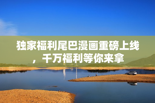独家福利尾巴漫画重磅上线，千万福利等你来拿