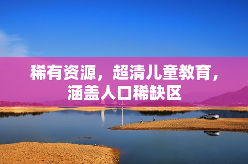 稀有资源，超清儿童教育，涵盖人口稀缺区