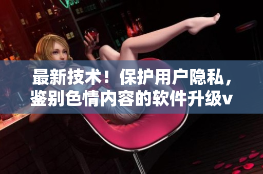 最新技术！保护用户隐私，鉴别色情内容的软件升级v8.0.7